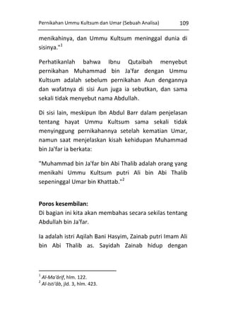 Pernikahan Ummu Kultsum dan Umar (Sebuah Analisa)

109

menikahinya, dan Ummu Kultsum meninggal dunia di
sisinya."1
Perhatikanlah bahwa Ibnu Qutaibah menyebut
pernikahan Muhammad bin Ja'far dengan Ummu
Kultsum adalah sebelum pernikahan Aun dengannya
dan wafatnya di sisi Aun juga ia sebutkan, dan sama
sekali tidak menyebut nama Abdullah.
Di sisi lain, meskipun Ibn Abdul Barr dalam penjelasan
tentang hayat Ummu Kultsum sama sekali tidak
menyinggung pernikahannya setelah kematian Umar,
namun saat menjelaskan kisah kehidupan Muhammad
bin Ja'far ia berkata:
"Muhammad bin Ja'far bin Abi Thalib adalah orang yang
menikahi Ummu Kultsum putri Ali bin Abi Thalib
sepeninggal Umar bin Khattab."2
Poros kesembilan:
Di bagian ini kita akan membahas secara sekilas tentang
Abdullah bin Ja'far.
Ia adalah istri Aqilah Bani Hasyim, Zainab putri Imam Ali
bin Abi Thalib as. Sayidah Zainab hidup dengan

1
2

Al-Ma'ârif, hlm. 122.
Al-Isti'âb, jld. 3, hlm. 423.

 
