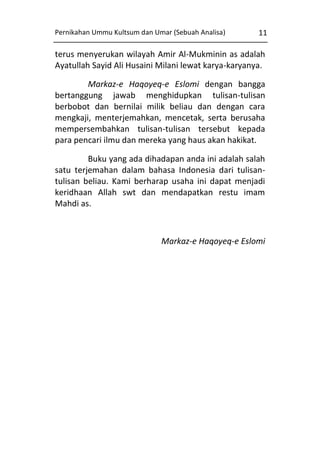 Pernikahan Ummu Kultsum dan Umar (Sebuah Analisa)

11

terus menyerukan wilayah Amir Al-Mukminin as adalah
Ayatullah Sayid Ali Husaini Milani lewat karya-karyanya.
Markaz-e Haqoyeq-e Eslomi dengan bangga
bertanggung jawab menghidupkan tulisan-tulisan
berbobot dan bernilai milik beliau dan dengan cara
mengkaji, menterjemahkan, mencetak, serta berusaha
mempersembahkan tulisan-tulisan tersebut kepada
para pencari ilmu dan mereka yang haus akan hakikat.
Buku yang ada dihadapan anda ini adalah salah
satu terjemahan dalam bahasa Indonesia dari tulisantulisan beliau. Kami berharap usaha ini dapat menjadi
keridhaan Allah swt dan mendapatkan restu imam
Mahdi as.

Markaz-e Haqoyeq-e Eslomi

 
