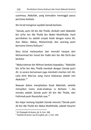 110

Pernikahan Ummu Kultsum dan Umar (Sebuah Analisa)

suaminya, Abdullah, yang kemudian meninggal pasca
peristiwa Karbala.
Ibn Sa'ad mengenai sayidah Zainab berkata:
"Zainab, putri Ali bin Abi Thalib, dinikahi oleh Abdullah
bin Ja'far bin Abi Thalib bin Abdul Muththalib. Hasil
pernikahan itu adalah empat lelaki dengan nama Ali,
Aun Akbar, Abbas, Muhammad, dan seorang putri
bernama Ummu Kultsum."
Ibnu Sa'ad melanjutkan dan menukil riwayat dari
Muhammad bin Ismail bin Fadik dari Ibn Abi Dzi'b dan
berkata:
"Abdurrahman bin Mihran berkata kepadaku: "Abdullah
bin Ja'far bin Abu Thalib menikah dengan Zainab putri
Ali. Ia secara bersamaan juga menikahi mantan istri Ali,
Laila binti Mas'ud, yang mana keduanya adalah istri
Abdullah."1
Nawawi dalam menjelaskan kisah Abdullah, setelah
menyebut nama anak-anaknya ia berkata: "...ibu
mereka adalah Zainab putri Ali bin Abi Thalib, dari
Fathimah putri Rasulullah saw."2
Ibn Hajar tentang Sayidah Zainab menulis:"Zainab putri
Ali bin Abi Thalib bin Abdul Muththalib, adalah Hasyimi
1
2

Al-Thabaqât Al-Kubra, jld. 8, hlm. 340.
Tadzhib Al-Asma' wa Al-Lughât, jld. 1, hlm. 249.

 