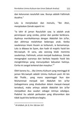 Pernikahan Ummu Kultsum dan Umar (Sebuah Analisa)

111

dan keturunan rasulullah saw. Ibunya adalah Fathimah
Azzahra."
Lalu ia menjelaskan dan menulis,
menjelaskan Zainab seperti ini:

"Ibn

Atsir,

"Ia lahir di jaman Rasulullah saw. Ia adalah anak
perempuan yang cerdas, pintar dan pandai berbicara.
Ayahnya menikahkannya dengan Abdullah bin Ja'far,
dan akhirnya melahirkan beberapa anak. Ketika
saudaranya Imam Husain as terbunuh, ia bersamanya.
Lalu ia dibawa ke Syam, dan hadir di majelis Yazid bin
Mu'awiyah. Di sana, ada seorang lelaki meminta
saudarinya, Fathimah, untuk menjadi budaknya. Zainab
mengangkat suaranya dan berkata kepada Yazid lalu
mengkritiknya yang menunjukkan kekuatan hatinya.
Cerita ini sangat terkenal dan masyhur."1
Oleh karena itu... Jika Ummu Kultsum yang meninggal di
jaman Mu'awiyah adalah Ummu Kultsum putri Ali bin
Abi Thalib... yang mana sepeninggal 'Aun dan
Muhammad menjadi istri Abdullah bin Ja'far
(sebagaimana yang disebutkan dalam riwayat-riwayat
tersebut), maka artinya adalah Abdullah bin Ja'far
menjadikan dua saudari sebagai istrinya sekaligus.
Padahal itu adalah perbuatan yang diharamkan dan
tidak layak kita berbicara begitu.
1

Al-Ishâbah, jld. 8, hlm 166 dan 167.

 