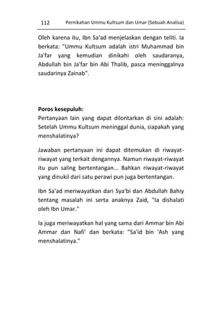 112

Pernikahan Ummu Kultsum dan Umar (Sebuah Analisa)

Oleh karena itu, Ibn Sa'ad menjelaskan dengan teliti. Ia
berkata: "Ummu Kultsum adalah istri Muhammad bin
Ja'far yang kemudian dinikahi oleh saudaranya,
Abdullah bin Ja'far bin Abi Thalib, pasca meninggalnya
saudarinya Zainab".

Poros kesepuluh:
Pertanyaan lain yang dapat dilontarkan di sini adalah:
Setelah Ummu Kultsum meninggal dunia, siapakah yang
menshalatinya?
Jawaban pertanyaan ini dapat ditemukan di riwayatriwayat yang terkait dengannya. Namun riwayat-riwayat
itu pun saling bertentangan... Bahkan riwayat-riwayat
yang dinukil dari satu perawi pun juga bertentangan.
Ibn Sa'ad meriwayatkan dari Sya'bi dan Abdullah Bahiy
tentang masalah ini serta anaknya Zaid, "Ia dishalati
oleh Ibn Umar."
Ia juga meriwayatkan hal yang sama dari Ammar bin Abi
Ammar dan Nafi' dan berkata: "Sa'id bin 'Ash yang
menshalatinya."

 