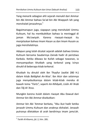 Pernikahan Ummu Kultsum dan Umar (Sebuah Analisa)

113

Yang menarik sebagian ahli sejarah menukil dari Ammar
bin Abi Ammar bahwa Sa'ad bin Abi Waqqash lah yang
menshalati jenazahnya.1
Bagaimanapun juga, siapapun yang menshalati Ummu
Kultsum, hal itu membuktikan bahwa ia meninggal di
jaman Mu'awiyah. Karena riwayat-riwayat itu
menjelaskan bahwa Imam Hasan as dan Imam Husain as
juga menshalatinya.
Adapun yang telah dicatat sejarah adalah bahwa Ummu
Kultsum bersama Saudarinya Zainab hadir di peristiwa
Karbala. Ketika dibawa ke Kufah sebagai tawanan, ia
menyampaikan khutbah yang terkenal yang isinya
dinukil di beberapa kitab terkenal.
Khutbah itu dinukil oleh Ibn Thayfur (wafat 280 H.)
dalam kitab Balâghat An-Nisa'. Ibn Atsir dan selainnya
juga menyebutkannya dalam kitab-kitab mereka di
bawah tema “Farts”, seperti An-Nihâyah, Lisân Al-'Arab
dan Tâj Al-'Arus.
Mungkin karena itulah dalam riwayat Abu Dawud dari
Ammar bin Abi Ammar disebutkan:
Ammar bin Abi 'Ammar berkata, "Aku ikut hadir ketika
jenazah Ummu Kultsum dan anaknya dishalati. Jenazah
putranya diletakkan di arah berdirinya imam jama'ah.
1

Tarikh Al-Khamis, jld. 2, hlm. 285.

 