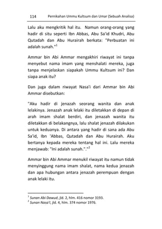 114

Pernikahan Ummu Kultsum dan Umar (Sebuah Analisa)

Lalu aku mengkritik hal itu. Namun orang-orang yang
hadir di situ seperti Ibn Abbas, Abu Sa'id Khudri, Abu
Qutadah dan Abu Hurairah berkata: "Perbuatan ini
adalah sunah."1
Ammar bin Abi Ammar mengakhiri riwayat ini tanpa
menyebut nama imam yang menshalati mereka, juga
tanpa menjelaskan siapakah Ummu Kultsum ini? Dan
siapa anak itu?
Dan juga dalam riwayat Nasa'i dari Ammar bin Abi
Ammar disebutkan:
"Aku hadir di jenazah seorang wanita dan anak
lelakinya. Jenazah anak lelaki itu diletakkan di depan di
arah imam shalat berdiri, dan jenazah wanita itu
diletakkan di belakangnya, lalu shalat jenazah dilakukan
untuk keduanya. Di antara yang hadir di sana ada Abu
Sa'id, Ibn 'Abbas, Qutadah dan Abu Hurairah. Aku
bertanya kepada mereka tentang hal ini. Lalu mereka
menjawab: "Ini adalah sunah."."2
Ammar bin Abi Ammar menukil riwayat itu namun tidak
menyinggung nama imam shalat, nama kedua jenazah
dan apa hubungan antara jenazah perempuan dengan
anak lelaki itu.

1
2

Sunan Abi Dawud, jld. 2, hlm. 416 nomor 3193.
Sunan Nasa'I, jld. 4, hlm. 374 nomor 1976.

 