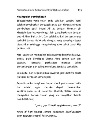 Pernikahan Ummu Kultsum dan Umar (Sebuah Analisa)

115

Kesimpulan Pembahasan
Sebagaimana yang telah anda saksikan sendiri, kami
telah menyebutkan berbagai sanad dari riwayat tentang
pernikahan putri Imam Ali as dengan Ummar bin
Khattab dan riwayat-riwayat lain yang berkaitan dengan
putrid Ahlul Bait as ini. Dan telah kita kaji bersama serta
terbukti bahwa tidak ada riwayat yang sanadnya dapat
diandalkan sehingga riwayat-riwayat tersebut dapat kita
jadikan dalil.
Kita juga telah membahas teks riwayat dan implikasinya,
begitu pula pendapat ulama Ahlu Sunah dan ahli
sejarah.
Ternyata
perkataan
mereka
saling
bertentangan dan saling mendustakan satu sama lain.
Selain itu, dari segi implikasi riwayat, jelas bahwa cerita
itu tidak berdasar sama sekali.
Sepertinya kemungkinan besar motif pemalsuan cerita
itu adalah agar mereka dapat memberikan
keistimewaan untuk Umar bin Khattab, Ketika mereka
menyadari bahwa Umar yang meriwayatkan hadits
Rasulullah saw,
"‫"کل سبب و نسب منقطع يوم القيامة اال سببی و نسبی‬
Kelak di hari kiamat semua hubungan kekeluargaan
akan terputus kecuali keturunanku.

 