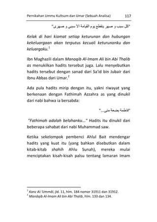 Pernikahan Ummu Kultsum dan Umar (Sebuah Analisa)

117

"‫"کل سبب و صهر ينقطع يوم القيامة اال سببی و صهری‬
Kelak di hari kiamat setiap keturunan dan hubungan
kekeluargaan akan terputus kecuali keturunanku dan
keluargaku.1
Ibn Maghazili dalam Manaqib Al-Imam Ali bin Abi Thalib
as menukilkan hadits tersebut juga. Lalu menyebutkan
hadits tersebut dengan sanad dari Sa'id bin Jubair dari
Ibnu Abbas dari Umar.2
Ada pula hadits mirip dengan itu, yakni riwayat yang
berkenaan dengan Fathimah Azzahra as yang dinukil
dari nabi bahwa ia bersabda:
"...‫"فاطمة بضعة منی‬
"Fathimah adalah belahanku..." Hadits itu dinukil dari
beberapa sahabat dari nabi Muhammad saw.
Ketika sekelompok pembenci Ahlul Bait mendengar
hadits yang kuat itu (yang bahkan disebutkan dalam
kitab-kitab shahih Ahlu Sunah), mereka mulai
menciptakan kisah-kisah palsu tentang lamaran Imam

1
2

Kanz Al-'Ummâl, jld. 11, hlm. 184 nomor 31911 dan 31912.
Manâqib Al-Imam Ali bin Abi Thalib, hlm. 133 dan 134.

 