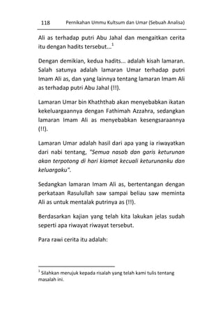 118

Pernikahan Ummu Kultsum dan Umar (Sebuah Analisa)

Ali as terhadap putri Abu Jahal dan mengaitkan cerita
itu dengan hadits tersebut...1
Dengan demikian, kedua hadits... adalah kisah lamaran.
Salah satunya adalah lamaran Umar terhadap putri
Imam Ali as, dan yang lainnya tentang lamaran Imam Ali
as terhadap putri Abu Jahal (!!).
Lamaran Umar bin Khaththab akan menyebabkan ikatan
kekeluargaannya dengan Fathimah Azzahra, sedangkan
lamaran Imam Ali as menyebabkan kesengsaraannya
(!!).
Lamaran Umar adalah hasil dari apa yang ia riwayatkan
dari nabi tentang, "Semua nasab dan garis keturunan
akan terpotong di hari kiamat kecuali keturunanku dan
keluargaku".
Sedangkan lamaran Imam Ali as, bertentangan dengan
perkataan Rasulullah saw sampai beliau saw meminta
Ali as untuk mentalak putrinya as (!!).
Berdasarkan kajian yang telah kita lakukan jelas sudah
seperti apa riwayat riwayat tersebut.
Para rawi cerita itu adalah:

1

Silahkan merujuk kepada risalah yang telah kami tulis tentang
masalah ini.

 