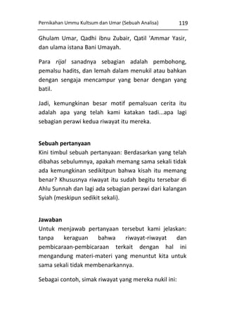 Pernikahan Ummu Kultsum dan Umar (Sebuah Analisa)

119

Ghulam Umar, Qadhi ibnu Zubair, Qatil 'Ammar Yasir,
dan ulama istana Bani Umayah.
Para rijal sanadnya sebagian adalah pembohong,
pemalsu hadits, dan lemah dalam menukil atau bahkan
dengan sengaja mencampur yang benar dengan yang
batil.
Jadi, kemungkinan besar motif pemalsuan cerita itu
adalah apa yang telah kami katakan tadi...apa lagi
sebagian perawi kedua riwayat itu mereka.
Sebuah pertanyaan
Kini timbul sebuah pertanyaan: Berdasarkan yang telah
dibahas sebulumnya, apakah memang sama sekali tidak
ada kemungkinan sedikitpun bahwa kisah itu memang
benar? Khususnya riwayat itu sudah begitu tersebar di
Ahlu Sunnah dan lagi ada sebagian perawi dari kalangan
Syiah (meskipun sedikit sekali).
Jawaban
Untuk menjawab pertanyaan tersebut kami jelaskan:
tanpa
keraguan
bahwa
riwayat-riwayat
dan
pembicaraan-pembicaraan terkait dengan hal ini
mengandung materi-materi yang menuntut kita untuk
sama sekali tidak membenarkannya.
Sebagai contoh, simak riwayat yang mereka nukil ini:

 