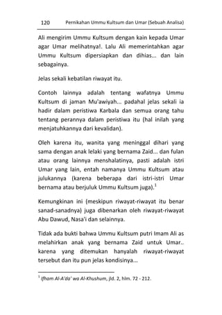 120

Pernikahan Ummu Kultsum dan Umar (Sebuah Analisa)

Ali mengirim Ummu Kultsum dengan kain kepada Umar
agar Umar melihatnya!. Lalu Ali memerintahkan agar
Ummu Kultsum dipersiapkan dan dihias... dan lain
sebagainya.
Jelas sekali kebatilan riwayat itu.
Contoh lainnya adalah tentang wafatnya Ummu
Kultsum di jaman Mu'awiyah... padahal jelas sekali ia
hadir dalam peristiwa Karbala dan semua orang tahu
tentang perannya dalam peristiwa itu (hal inilah yang
menjatuhkannya dari kevalidan).
Oleh karena itu, wanita yang meninggal dihari yang
sama dengan anak lelaki yang bernama Zaid... dan fulan
atau orang lainnya menshalatinya, pasti adalah istri
Umar yang lain, entah namanya Ummu Kultsum atau
julukannya (karena beberapa dari istri-istri Umar
bernama atau berjuluk Ummu Kultsum juga).1
Kemungkinan ini (meskipun riwayat-riwayat itu benar
sanad-sanadnya) juga dibenarkan oleh riwayat-riwayat
Abu Dawud, Nasa'i dan selainnya.
Tidak ada bukti bahwa Ummu Kultsum putri Imam Ali as
melahirkan anak yang bernama Zaid untuk Umar..
karena yang ditemukan hanyalah riwayat-riwayat
tersebut dan itu pun jelas kondisinya...
1

Ifham Al-A'da' wa Al-Khushum, jld. 2, hlm. 72 - 212.

 