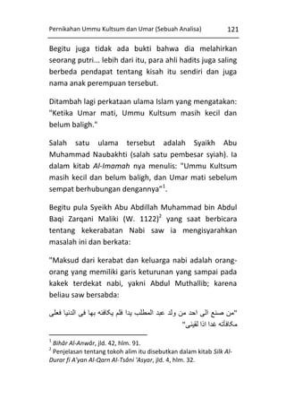 Pernikahan Ummu Kultsum dan Umar (Sebuah Analisa)

121

Begitu juga tidak ada bukti bahwa dia melahirkan
seorang putri... lebih dari itu, para ahli hadits juga saling
berbeda pendapat tentang kisah itu sendiri dan juga
nama anak perempuan tersebut.
Ditambah lagi perkataan ulama Islam yang mengatakan:
"Ketika Umar mati, Ummu Kultsum masih kecil dan
belum baligh."
Salah satu ulama tersebut adalah Syaikh Abu
Muhammad Naubakhti (salah satu pembesar syiah). Ia
dalam kitab Al-Imamah nya menulis: "Ummu Kultsum
masih kecil dan belum baligh, dan Umar mati sebelum
sempat berhubungan dengannya”1.
Begitu pula Syeikh Abu Abdillah Muhammad bin Abdul
Baqi Zarqani Maliki (W. 1122)2 yang saat berbicara
tentang kekerabatan Nabi saw ia mengisyarahkan
masalah ini dan berkata:
"Maksud dari kerabat dan keluarga nabi adalah orangorang yang memiliki garis keturunan yang sampai pada
kakek terdekat nabi, yakni Abdul Muthallib; karena
beliau saw bersabda:
‫"من صنع الی احد من ولد عبد المطلب يدا فلم يکافئه بها فی الدنيا فعلی‬
"‫مکافأته غدا اذا لقينی‬
1

Bihâr Al-Anwâr, jld. 42, hlm. 91.
Penjelasan tentang tokoh alim itu disebutkan dalam kitab Silk AlDurar fi A'yan Al-Qarn Al-Tsâni 'Asyar, jld. 4, hlm. 32.
2

 