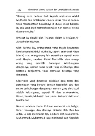 122

Pernikahan Ummu Kultsum dan Umar (Sebuah Analisa)

"Barang siapa berbuat baik kepada anak-anak Abdul
Muthallib dan melakukan sesuatu untuk mereka namun
tidak mendapatkan balasannya di dunia, maka balasan
itu aku yang akan memberikannya di hari kiamat ketika
dia menemuiku."
Riwayat itu dinukil oleh Thabrani dalam Al-Mu'jam AlAwsath dari Utsman.
Oleh karena itu, orang-orang yang masih keturunan
kakek sebelum Abdul Muthallib, seperti anak-anak Abdu
Manaf, atau orang-orang lain sepertinya seperti anakanak Hasyim, saudara Abdul Muthallib, atau orangorang yang memiliki hubungan kekeluargaan
dengannya, namun sama sekali tidak melihatnya atau
bertemu dengannya, tidak termasuk keluarga yang
dimaksud.
Sepertinya yang dimaksud bukanlah para lelaki dan
perempuan yang bergaul dengan Rasulullah saw dan
selalu berhubungan dengannya; namun yang dimaksud
adalah keluarganya, seperti Ali dan anak-anaknya,
Hasan, Husain, Muhassin dan Ummu Kultsum istri Umar
bin Khattab.
Namun sebelum Ummu Kultsum mencapai usia baligh,
Umar meninggal dan akhirnya dinikahi oleh 'Aun bin
Ja'far. Ia juga meninggal, lalu dinikahi oleh saudaranya,
Muhammad. Muhammad juga meninggal dan Abdullah

 