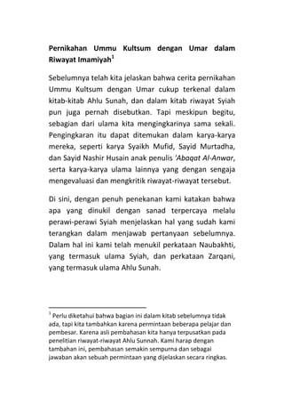 Pernikahan Ummu Kultsum dengan Umar dalam
Riwayat Imamiyah1
Sebelumnya telah kita jelaskan bahwa cerita pernikahan
Ummu Kultsum dengan Umar cukup terkenal dalam
kitab-kitab Ahlu Sunah, dan dalam kitab riwayat Syiah
pun juga pernah disebutkan. Tapi meskipun begitu,
sebagian dari ulama kita mengingkarinya sama sekali.
Pengingkaran itu dapat ditemukan dalam karya-karya
mereka, seperti karya Syaikh Mufid, Sayid Murtadha,
dan Sayid Nashir Husain anak penulis 'Abaqat Al-Anwar,
serta karya-karya ulama lainnya yang dengan sengaja
mengevaluasi dan mengkritik riwayat-riwayat tersebut.
Di sini, dengan penuh penekanan kami katakan bahwa
apa yang dinukil dengan sanad terpercaya melalu
perawi-perawi Syiah menjelaskan hal yang sudah kami
terangkan dalam menjawab pertanyaan sebelumnya.
Dalam hal ini kami telah menukil perkataan Naubakhti,
yang termasuk ulama Syiah, dan perkataan Zarqani,
yang termasuk ulama Ahlu Sunah.

1

Perlu diketahui bahwa bagian ini dalam kitab sebelumnya tidak
ada, tapi kita tambahkan karena permintaan beberapa pelajar dan
pembesar. Karena asli pembahasan kita hanya terpusatkan pada
penelitian riwayat-riwayat Ahlu Sunnah. Kami harap dengan
tambahan ini, pembahasan semakin sempurna dan sebagai
jawaban akan sebuah permintaan yang dijelaskan secara ringkas.

 