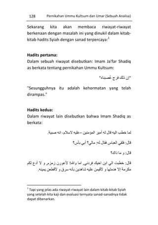 128

Pernikahan Ummu Kultsum dan Umar (Sebuah Analisa)

Sekarang kita akan membaca riwayat-riwayat
berkenaan dengan masalah ini yang dinukil dalam kitabkitab hadits Syiah dengan sanad terpercaya:1
Hadits pertama:
Dalam sebuah riwayat disebutkan: Imam Ja'far Shadiq
as berkata tentang pernikahan Ummu Kultsum:
ُ
"‫"إن ذلك فرج غصبناه‬
"Sesungguhnya itu adalah kehormatan yang telah
dirampas."
Hadits kedua:
Dalam riwayat lain disebutkan bahwa Imam Shadiq as
berkata:
.‫لما خطب اليه قال له أمير المؤمنين –عليه السالم- انه صبية‬
‫قال: فلقي العباس فقال له: مالي؟ أبي بأس؟‬
‫قال: و ما ذاك؟‬
‫قال: خطبت الي ابن اخيك فردني, اما وهللا! ألعورن زمزم, و ال أدع لكم‬
.‫مكرمة إال هدمتها و ألقيمن عليه شاهدين بأنه سرق و ألقطعن يمينه‬

1

Tapi yang jelas ada riwayat-riwayat lain dalam kitab-kitab Syiah
yang setelah kita kaji dan evaluasi ternyata sanad-sanadnya tidak
dapat dibenarkan.

 