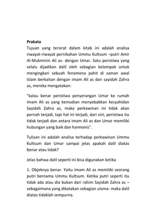 Prakata
Tujuan yang tersirat dalam kitab ini adalah analisa
riwayat-riwayat pernikahan Ummu Kultsum –putri Amir
Al-Mukminin Ali as- dengan Umar. Satu peristiwa yang
selalu dijadikan dalil oleh sebagian kelompok untuk
mengingkari sebuah fenomena pahit di zaman awal
Islam berkaitan dengan imam Ali as dan sayidah Zahra
as, mereka mengatakan:
"kalau benar peristiwa penyerangan Umar ke rumah
imam Ali as yang kemudian menyebabkan kesyahidan
Sayidah Zahra as, maka perkawinan ini tidak akan
pernah terjadi, tapi hal ini terjadi, dari sini, peristiwa itu
tidak terjadi dan antara imam Ali as dan Umar memiliki
hubungan yang baik dan harmonis".
Tulisan ini adalah analisa terhadap perkawinan Ummu
Kultsum dan Umar sampai jelas apakah dalil diatas
benar atau tidak?
Jelas bahwa dalil seperti ini bisa digunakan ketika
1. Objeknya benar. Yaitu Imam Ali as memiliki seorang
putri bernama Ummu Kultsum. Ketika putri seperti itu
tidak ada atau dia bukan dari rahim Sayidah Zahra as –
sebagaimana yang dikatakan sebagian ulama- maka dalil
diatas tidaklah sempurna.

 