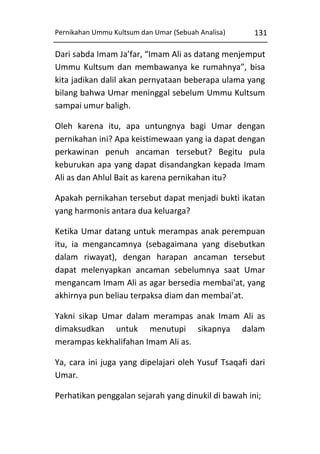 Pernikahan Ummu Kultsum dan Umar (Sebuah Analisa)

131

Dari sabda Imam Ja’far, “Imam Ali as datang menjemput
Ummu Kultsum dan membawanya ke rumahnya”, bisa
kita jadikan dalil akan pernyataan beberapa ulama yang
bilang bahwa Umar meninggal sebelum Ummu Kultsum
sampai umur baligh.
Oleh karena itu, apa untungnya bagi Umar dengan
pernikahan ini? Apa keistimewaan yang ia dapat dengan
perkawinan penuh ancaman tersebut? Begitu pula
keburukan apa yang dapat disandangkan kepada Imam
Ali as dan Ahlul Bait as karena pernikahan itu?
Apakah pernikahan tersebut dapat menjadi bukti ikatan
yang harmonis antara dua keluarga?
Ketika Umar datang untuk merampas anak perempuan
itu, ia mengancamnya (sebagaimana yang disebutkan
dalam riwayat), dengan harapan ancaman tersebut
dapat melenyapkan ancaman sebelumnya saat Umar
mengancam Imam Ali as agar bersedia membai'at, yang
akhirnya pun beliau terpaksa diam dan membai'at.
Yakni sikap Umar dalam merampas anak Imam Ali as
dimaksudkan untuk menutupi sikapnya dalam
merampas kekhalifahan Imam Ali as.
Ya, cara ini juga yang dipelajari oleh Yusuf Tsaqafi dari
Umar.
Perhatikan penggalan sejarah yang dinukil di bawah ini;

 