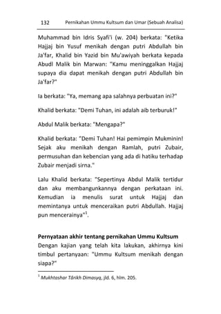 132

Pernikahan Ummu Kultsum dan Umar (Sebuah Analisa)

Muhammad bin Idris Syafi'i (w. 204) berkata: "Ketika
Hajjaj bin Yusuf menikah dengan putri Abdullah bin
Ja'far, Khalid bin Yazid bin Mu'awiyah berkata kepada
Abudl Malik bin Marwan: "Kamu meninggalkan Hajjaj
supaya dia dapat menikah dengan putri Abdullah bin
Ja'far?"
Ia berkata: "Ya, memang apa salahnya perbuatan ini?"
Khalid berkata: "Demi Tuhan, ini adalah aib terburuk!"
Abdul Malik berkata: "Mengapa?"
Khalid berkata: "Demi Tuhan! Hai pemimpin Mukminin!
Sejak aku menikah dengan Ramlah, putri Zubair,
permusuhan dan kebencian yang ada di hatiku terhadap
Zubair menjadi sirna."
Lalu Khalid berkata: "Sepertinya Abdul Malik tertidur
dan aku membangunkannya dengan perkataan ini.
Kemudian ia menulis surat untuk Hajjaj dan
memintanya untuk menceraikan putri Abdullah. Hajjaj
pun mencerainya"1.
Pernyataan akhir tentang pernikahan Ummu Kultsum
Dengan kajian yang telah kita lakukan, akhirnya kini
timbul pertanyaan: "Ummu Kultsum menikah dengan
siapa?"
1

Mukhtashar Târikh Dimasyq, jld. 6, hlm. 205.

 