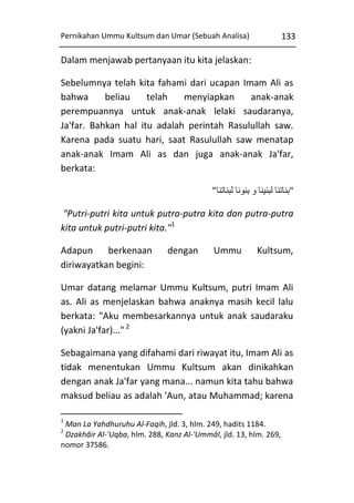 Pernikahan Ummu Kultsum dan Umar (Sebuah Analisa)

133

Dalam menjawab pertanyaan itu kita jelaskan:
Sebelumnya telah kita fahami dari ucapan Imam Ali as
bahwa
beliau
telah
menyiapkan
anak-anak
perempuannya untuk anak-anak lelaki saudaranya,
Ja'far. Bahkan hal itu adalah perintah Rasulullah saw.
Karena pada suatu hari, saat Rasulullah saw menatap
anak-anak Imam Ali as dan juga anak-anak Ja'far,
berkata:
"‫"بناتنا لبنينا و بنونا لبناتنا‬
"Putri-putri kita untuk putra-putra kita dan putra-putra
kita untuk putri-putri kita."1
Adapun
berkenaan
diriwayatkan begini:

dengan

Ummu

Kultsum,

Umar datang melamar Ummu Kultsum, putri Imam Ali
as. Ali as menjelaskan bahwa anaknya masih kecil lalu
berkata: "Aku membesarkannya untuk anak saudaraku
(yakni Ja'far)..." 2
Sebagaimana yang difahami dari riwayat itu, Imam Ali as
tidak menentukan Ummu Kultsum akan dinikahkan
dengan anak Ja'far yang mana... namun kita tahu bahwa
maksud beliau as adalah 'Aun, atau Muhammad; karena
1

Man La Yahdhuruhu Al-Faqih, jld. 3, hlm. 249, hadits 1184.
Dzakhâir Al-'Uqba, hlm. 288, Kanz Al-'Ummâl, jld. 13, hlm. 269,
nomor 37586.
2

 