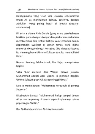 134

Pernikahan Ummu Kultsum dan Umar (Sebuah Analisa)

(sebagaimana yang telah kita jelaskan sebelumnya)
Imam Ali as menikahkan Zainab, putrinya, dengan
Abdullah (yang paling besar di antara saudarasaudaranya).
Di antara ulama Ahlu Sunah (yang mana pembahasan
berkisar pada riwayat-riwayat dan perkataan-perkataan
mereka) tidak ada ikhtilaf bahwa 'Aun terbunuh dalam
peperangan Syusytar di jaman Umar, yang mana
menurut riwayat-riwayat tersebut (jika riwayat-riwayat
itu memang benar) Ummu Kultsum saat itu menjadi istri
Umar.
Namun tentang Muhammad, Ibn Hajar menyatakan
begini:
"Abu 'Amr menukil dari Waqidi bahwa julukan
Muhammad adalah Abul Qasim. Ia menikah dengan
Ummu Kultsum putri Ali as sepeninggal Umar."
Lalu ia menjelaskan: "Muhammad terbunuh di perang
Syusytar."
Disebutkan bahwa: "Muhammad hidup sampai jaman
Ali as dan berperang di bawah kepemimpinannya dalam
peperangan Shiffin."
Dar Quthni dalam kitab Al-Ikhwah menulis:

 