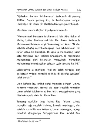 Pernikahan Ummu Kultsum dan Umar (Sebuah Analisa)

135

Dijelaskan bahwa: Muhammad terbunuh di perang
Shiffin. Dalam perang itu, ia berhadapan dengan
Ubaidillah bin Umar bin Khattab dan saling membunuh.
Marzbani dalam Mu'jam Asy-Syu'ara menulis:
"Muhammad bersama Muhammad bin Abu Bakar di
Mesir, ketika Muhammad bin Abu Bakar terbunuh,
Muhammad bersembunyi. Seseorang dari kaum 'Ak dan
kabilah Ghafiq membimbingnya dan Muhammad bin
Ja'far kabur ke Palestina. Di sana ia mendatangi salah
satu familinya dari kabilah Khaats'am. Ia melindungi
Muhammad dari kejahatan Muawiyah. Kemudian
Muhammad membacakan sebuah syair tentang hal ini."
Selanjutnya ia menulis: "Hal ini telah terbukti dan
perkataan Waqidi tentang ia mati di perang Syusytar"
tidak benar."1
Oleh karena itu, orang yang menikah dengan Ummu
Kultsum –menurut asumsi dia atas- setelah kematian
Umar adalah Muhammad bin Ja'far, sebagaimana yang
dijelaskan pula oleh Ibn Abdul Barr.
Tentang Abdullah juga harus kita fahami bahwa
mungkin saja setelah istrinya, Zainab, meninggal, dan
setelah suami Ummu Kultsum, Umar meninggal, ia juga
menikah dengannya. Sebagaimana Ibnu Abdul Barr
1

Al-Ishâbah, jld. 6, hlm. 7.

 
