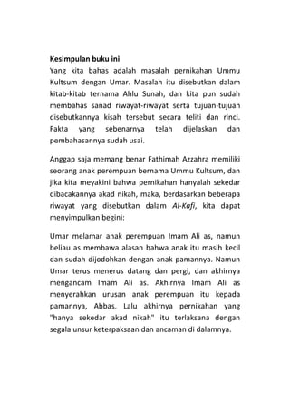 Kesimpulan buku ini
Yang kita bahas adalah masalah pernikahan Ummu
Kultsum dengan Umar. Masalah itu disebutkan dalam
kitab-kitab ternama Ahlu Sunah, dan kita pun sudah
membahas sanad riwayat-riwayat serta tujuan-tujuan
disebutkannya kisah tersebut secara teliti dan rinci.
Fakta yang sebenarnya telah dijelaskan dan
pembahasannya sudah usai.
Anggap saja memang benar Fathimah Azzahra memiliki
seorang anak perempuan bernama Ummu Kultsum, dan
jika kita meyakini bahwa pernikahan hanyalah sekedar
dibacakannya akad nikah, maka, berdasarkan beberapa
riwayat yang disebutkan dalam Al-Kafi, kita dapat
menyimpulkan begini:
Umar melamar anak perempuan Imam Ali as, namun
beliau as membawa alasan bahwa anak itu masih kecil
dan sudah dijodohkan dengan anak pamannya. Namun
Umar terus menerus datang dan pergi, dan akhirnya
mengancam Imam Ali as. Akhirnya Imam Ali as
menyerahkan urusan anak perempuan itu kepada
pamannya, Abbas. Lalu akhirnya pernikahan yang
"hanya sekedar akad nikah" itu terlaksana dengan
segala unsur keterpaksaan dan ancaman di dalamnya.

 