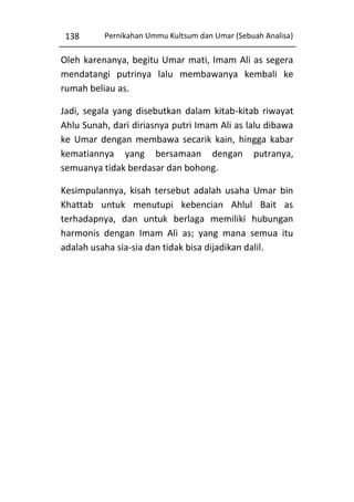 138

Pernikahan Ummu Kultsum dan Umar (Sebuah Analisa)

Oleh karenanya, begitu Umar mati, Imam Ali as segera
mendatangi putrinya lalu membawanya kembali ke
rumah beliau as.
Jadi, segala yang disebutkan dalam kitab-kitab riwayat
Ahlu Sunah, dari diriasnya putri Imam Ali as lalu dibawa
ke Umar dengan membawa secarik kain, hingga kabar
kematiannya yang bersamaan dengan putranya,
semuanya tidak berdasar dan bohong.
Kesimpulannya, kisah tersebut adalah usaha Umar bin
Khattab untuk menutupi kebencian Ahlul Bait as
terhadapnya, dan untuk berlaga memiliki hubungan
harmonis dengan Imam Ali as; yang mana semua itu
adalah usaha sia-sia dan tidak bisa dijadikan dalil.

 