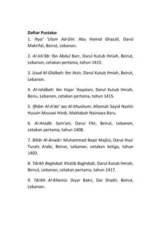 Daftar Pustaka:
1. Ihya' 'Ulum Ad-Din: Abu Hamid Ghazali, Darul
Makrifat, Beirut, Lebanon.
2. Al-Isti'âb: Ibn Abdul Barr, Darul Kutub Ilmiah, Beirut,
Lebanon, cetakan pertama, tahun 1415.
3. Usud Al-Ghâbah: Ibn Atsir, Darul Kutub Ilmiah, Beirut,
Lebanon.
4. Al-Ishâbah: Ibn Hajar 'Asqalani, Darul Kutub Ilmiah,
Beiru, Lebanon, cetakan pertama, tahun 1415.
5. Ifhâm Al-A'da' wa Al-Khushum: Allamah Sayid Nashir
Husain Musawi Hindi, Maktabah Nainawa Baru.
6. Al-Ansâb: Sam'ani, Darul Fikr, Beirut, Lebanon,
cetakan pertama, tahun 1408.
7. Bihâr Al-Anwâr: Muhammad Baqir Majlisi, Darul Ihya'
Turats Arabi, Beirut, Lebanon, cetakan ketiga, tahun
1403.
8. Târikh Baghdad: Khatib Baghdadi, Darul Kutub Ilmiah,
Beirut, Lebanon, cetakan pertama, tahun 1417.
9. Târikh Al-Khamis: Diyar Bakri, Dar Shadir, Beirut,
Lebanon.

 
