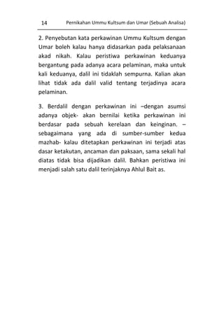 14

Pernikahan Ummu Kultsum dan Umar (Sebuah Analisa)

2. Penyebutan kata perkawinan Ummu Kultsum dengan
Umar boleh kalau hanya didasarkan pada pelaksanaan
akad nikah. Kalau peristiwa perkawinan keduanya
bergantung pada adanya acara pelaminan, maka untuk
kali keduanya, dalil ini tidaklah sempurna. Kalian akan
lihat tidak ada dalil valid tentang terjadinya acara
pelaminan.
3. Berdalil dengan perkawinan ini –dengan asumsi
adanya objek- akan bernilai ketika perkawinan ini
berdasar pada sebuah kerelaan dan keinginan. –
sebagaimana yang ada di sumber-sumber kedua
mazhab- kalau ditetapkan perkawinan ini terjadi atas
dasar ketakutan, ancaman dan paksaan, sama sekali hal
diatas tidak bisa dijadikan dalil. Bahkan peristiwa ini
menjadi salah satu dalil terinjaknya Ahlul Bait as.

 