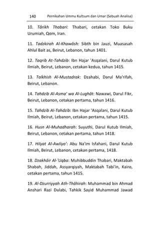 140

Pernikahan Ummu Kultsum dan Umar (Sebuah Analisa)

10. Târikh Thabari: Thabari, cetakan Toko Buku
Urumiah, Qom, Iran.
11. Tadzkirah Al-Khawâsh: Sibth bin Jauzi, Muasasah
Ahlul Bait as, Beirut, Lebanon, tahun 1401.
12. Taqrib At-Tahdzib: Ibn Hajar 'Asqalani, Darul Kutub
Ilmiah, Beirut, Lebanon, cetakan kedua, tahun 1415.
13. Talkhish Al-Mustadrak: Dzahabi, Darul Ma'rifah,
Beirut, Lebanon.
14. Tahdzib Al-Asma' wa Al-Lughât: Nawawi, Darul Fikr,
Beirut, Lebanon, cetakan pertama, tahun 1416.
15. Tahdzib Al-Tahdzib: Ibn Hajar 'Asqalani, Darul Kutub
Ilmiah, Beirut, Lebanon, cetakan pertama, tahun 1415.
16. Husn Al-Muhadharah: Suyuthi, Darul Kutub Ilmiah,
Beirut, Lebanon, cetakan pertama, tahun 1418.
17. Hilyat Al-Awliya': Abu Na'im Isfahani, Darul Kutub
Ilmiah, Beirut, Lebanon, cetakan pertama, 1418.
18. Dzakhâir Al-'Uqba: Muhibbuddin Thabari, Maktabah
Shabah, Jiddah, Assyarqiyah, Maktabah Tabi'in, Kairo,
cetakan pertama, tahun 1415.
19. Al-Dzurriyyah Ath-Thâhirah: Muhammad bin Ahmad
Anshari Razi Dulabi, Tahkik Sayid Muhammad Jawad

 