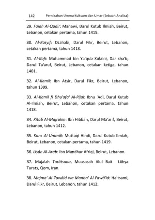 142

Pernikahan Ummu Kultsum dan Umar (Sebuah Analisa)

29. Faidh Al-Qadir: Manawi, Darul Kutub Ilmiah, Beirut,
Lebanon, cetakan pertama, tahun 1415.
30. Al-Kasyif: Dzahabi, Darul Fikr, Beirut, Lebanon,
cetakan pertama, tahun 1418.
31. Al-Kafi: Muhammad bin Ya'qub Kulaini, Dar sha'b,
Darul Ta'aruf, Beirut, Lebanon, cetakan ketiga, tahun
1401.
32. Al-Kamil: Ibn Atsir, Darul Fikr, Beirut, Lebanon,
tahun 1399.
33. Al-Kamil fi Dhu'afa' Al-Rijal: Ibnu 'Adi, Darul Kutub
Al-Ilmiah, Beirut, Lebanon, cetakan pertama, tahun
1418.
34. Kitab Al-Majruhin: Ibn Hibban, Darul Ma'arif, Beirut,
Lebanon, tahun 1412.
35. Kanz Al-Ummâl: Muttaqi Hindi, Darul Kutub Ilmiah,
Beirut, Lebanon, cetakan pertama, tahun 1419.
36. Lisân Al-Arab: Ibn Mandhur Afriqi, Beirut, Lebanon.
37. Majalah Turâtsuna, Muasasah Alul Bait
Turats, Qom, Iran.

Liihya

38. Majma' Al-Zawâid wa Manba' Al-Fawâ'id: Haitsami,
Darul Fikr, Beirut, Lebanon, tahun 1412.

 