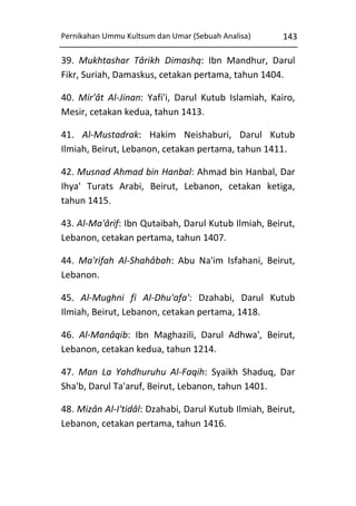 Pernikahan Ummu Kultsum dan Umar (Sebuah Analisa)

143

39. Mukhtashar Târikh Dimashq: Ibn Mandhur, Darul
Fikr, Suriah, Damaskus, cetakan pertama, tahun 1404.
40. Mir'ât Al-Jinan: Yafi'i, Darul Kutub Islamiah, Kairo,
Mesir, cetakan kedua, tahun 1413.
41. Al-Mustadrak: Hakim Neishaburi, Darul Kutub
Ilmiah, Beirut, Lebanon, cetakan pertama, tahun 1411.
42. Musnad Ahmad bin Hanbal: Ahmad bin Hanbal, Dar
Ihya' Turats Arabi, Beirut, Lebanon, cetakan ketiga,
tahun 1415.
43. Al-Ma'ârif: Ibn Qutaibah, Darul Kutub Ilmiah, Beirut,
Lebanon, cetakan pertama, tahun 1407.
44. Ma'rifah Al-Shahâbah: Abu Na'im Isfahani, Beirut,
Lebanon.
45. Al-Mughni fi Al-Dhu'afa': Dzahabi, Darul Kutub
Ilmiah, Beirut, Lebanon, cetakan pertama, 1418.
46. Al-Manâqib: Ibn Maghazili, Darul Adhwa', Beirut,
Lebanon, cetakan kedua, tahun 1214.
47. Man La Yahdhuruhu Al-Faqih: Syaikh Shaduq, Dar
Sha'b, Darul Ta'aruf, Beirut, Lebanon, tahun 1401.
48. Mizân Al-I'tidâl: Dzahabi, Darul Kutub Ilmiah, Beirut,
Lebanon, cetakan pertama, tahun 1416.

 