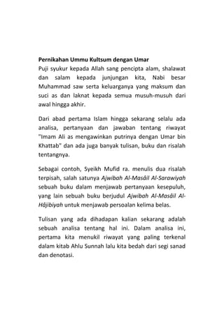 Pernikahan Ummu Kultsum dengan Umar
Puji syukur kepada Allah sang pencipta alam, shalawat
dan salam kepada junjungan kita, Nabi besar
Muhammad saw serta keluarganya yang maksum dan
suci as dan laknat kepada semua musuh-musuh dari
awal hingga akhir.
Dari abad pertama Islam hingga sekarang selalu ada
analisa, pertanyaan dan jawaban tentang riwayat
"Imam Ali as mengawinkan putrinya dengan Umar bin
Khattab" dan ada juga banyak tulisan, buku dan risalah
tentangnya.
Sebagai contoh, Syeikh Mufid ra. menulis dua risalah
terpisah, salah satunya Ajwibah Al-Masâil Al-Sarawiyah
sebuah buku dalam menjawab pertanyaan kesepuluh,
yang lain sebuah buku berjudul Ajwibah Al-Masâil AlHâjibiyah untuk menjawab persoalan kelima belas.
Tulisan yang ada dihadapan kalian sekarang adalah
sebuah analisa tentang hal ini. Dalam analisa ini,
pertama kita menukil riwayat yang paling terkenal
dalam kitab Ahlu Sunnah lalu kita bedah dari segi sanad
dan denotasi.

 