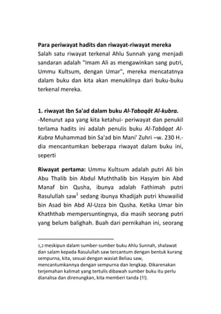 Para periwayat hadits dan riwayat-riwayat mereka
Salah satu riwayat terkenal Ahlu Sunnah yang menjadi
sandaran adalah "Imam Ali as mengawinkan sang putri,
Ummu Kultsum, dengan Umar", mereka mencatatnya
dalam buku dan kita akan menukilnya dari buku-buku
terkenal mereka.
1. riwayat Ibn Sa'ad dalam buku Al-Tabaqât Al-kubra.
-Menurut apa yang kita ketahui- periwayat dan penukil
terlama hadits ini adalah penulis buku Al-Tabâqat AlKubra Muhammad bin Sa'ad bin Mani' Zuhri –w. 230 H.dia mencantumkan beberapa riwayat dalam buku ini,
seperti
Riwayat pertama: Ummu Kultsum adalah putri Ali bin
Abu Thalib bin Abdul Muththalib bin Hasyim bin Abd
Manaf bin Qusha, ibunya adalah Fathimah putri
Rasulullah saw1 sedang ibunya Khadijah putri khuwailid
bin Asad bin Abd Al-Uzza bin Qusha. Ketika Umar bin
Khaththab mempersuntingnya, dia masih seorang putri
yang belum balighah. Buah dari pernikahan ini, seorang

1,2 meskipun dalam sumber-sumber buku Ahlu Sunnah, shalawat

dan salam kepada Rasulullah saw tercantum dengan bentuk kurang
sempurna, kita, sesuai dengan wasiat Beliau saw,
mencantumkannya dengan sempurna dan lengkap. Dikarenakan
terjemahan kalimat yang tertulis dibawah sumber buku itu perlu
dianalisa dan direnungkan, kita memberi tanda (!!).

 