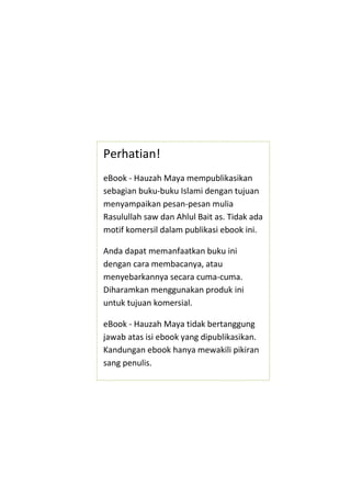 Perhatian!
eBook - Hauzah Maya mempublikasikan
sebagian buku-buku Islami dengan tujuan
menyampaikan pesan-pesan mulia
Rasulullah saw dan Ahlul Bait as. Tidak ada
motif komersil dalam publikasi ebook ini.
Anda dapat memanfaatkan buku ini
dengan cara membacanya, atau
menyebarkannya secara cuma-cuma.
Diharamkan menggunakan produk ini
untuk tujuan komersial.

eBook - Hauzah Maya tidak bertanggung
jawab atas isi ebook yang dipublikasikan.
Kandungan ebook hanya mewakili pikiran
sang penulis.

 
