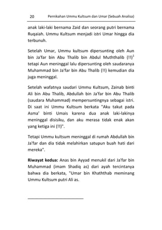 20

Pernikahan Ummu Kultsum dan Umar (Sebuah Analisa)

anak laki-laki bernama Zaid dan seorang putri bernama
Ruqaiah. Ummu Kultsum menjadi istri Umar hingga dia
terbunuh.
Setelah Umar, Ummu kultsum dipersunting oleh Aun
bin Ja'far bin Abu Thalib bin Abdul Muththalib (!!)1
tetapi Aun meninggal lalu dipersunting oleh saudaranya
Muhammad bin Ja'far bin Abu Thalib (!!) kemudian dia
juga meninggal.
Setelah wafatnya saudari Ummu Kultsum, Zainab binti
Ali bin Abu Thalib, Abdullah bin Ja'far bin Abu Thalib
(saudara Muhammad) mempersuntingnya sebagai istri.
Di saat ini Ummu Kultsum berkata "Aku takut pada
Asma’ binti Umais karena dua anak laki-lakinya
meninggal disisiku, dan aku merasa tidak enak akan
yang ketiga ini (!!)".
Tetapi Ummu kultsum meninggal di rumah Abdullah bin
Ja'far dan dia tidak melahirkan satupun buah hati dari
mereka".
Riwayat kedua: Anas bin Ayyad menukil dari Ja'far bin
Muhammad (imam Shadiq as) dari ayah tercintanya
bahwa dia berkata, "Umar bin Khaththab meminang
Ummu Kultsum putri Ali as.

 