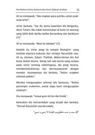 Pernikahan Ummu Kultsum dan Umar (Sebuah Analisa)

21

Ali as menjawab, "Aku siapkan para putriku untuk anakanak Ja'far".
Umar berkata, "Hai Ali, kamu kawinkan dia denganku,
demi Tuhan! Aku tidak menemukan di bumi ini seorang
yang lebih baik dariku ketika bersanding dan berbicara
(!!)".
Ali as menjawab, "Akan ku lakukan" (!!).
Setelah itu Umar pergi ke tempat Muhajirin -yang
terletak diantara kuburan dan mimbar Rasulullah saw.
Ali as, Utsman, Zubair, Thalhah, Abdurrahman bin Auf
biasa duduk disana. Setiap kali ada berita yang sampai
pada Umar tentang sekelilingnya, dia pergi kesana,
memberitahukannya lalu bermusyawarah dengan
mereka- sesampainya dia berkata, "Kalian ucapkan
selamat padaku".
Mereka mengucapkan selamat lalu bertanya, "Wahai
pemimpin mukminin, untuk siapa kami mengucapkan
selamat?.
Dia menjawab, "Untuk putri Ali bin Abi thalib".
Kemudian dia menceritakan yang terjadi dan berkata,
"Pernah Rasulullah saw bersabda,
"‫"كل سبب و نسب منقطع يوم القيامة اال سببي و نسبي‬

 
