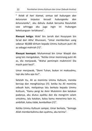 22

Pernikahan Ummu Kultsum dan Umar (Sebuah Analisa)

" Kelak di hari kiamat, semua tali hubungan dan
keturunan terputus kecuali hubunganku dan
keturunanku", aku dahulu duduk bersama Rasulullah
saw sehingga aku juga ingin ini -hubungan
kekeluargaan- terlaksana".
Riwayat ketiga: Waki' bin Jarrah dari Husysyam bin
Sa'ad dari Atha' Khurasani, "Umar memberikan uang
sebesar 40,000 dirham kepada Ummu kultsum putri Ali
as sebagai mahriah (!!)”.
Riwayat keempat: Muhammad bin Umar Waqidi dan
yang lain mengatakan, "Ketika Umar meminang putri Ali
as, dia menjawab, "Wahai pemimpin mukminin! Dia
masih putri kecil".
Umar menjawab, "Demi Tuhan, bukan ini maksudmu,
tapi aku tahu apa itu!".
Setelah itu, Ali as meminta Ummu Kultsum, mereka
bersiap dan menghiasinya (!!). ketika itu Ali meminta
sebuah kain, melipatnya lalu berkata kepada Ummu
Kultsum, "Kamu pergi ke Amir Mukminin dan katakan
padanya, aku diutus ayahku dan dia mengirim salam
untukmu, lalu katakan, kalau kamu menerima kain ini,
ambillah, kalau tidak, kembalikan (!!)".
Ketika Ummu Kultsum sampai, Umar berkata, "Semoga
Allah memberkahimu dan ayahmu, aku terima".

 
