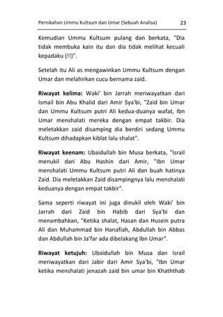Pernikahan Ummu Kultsum dan Umar (Sebuah Analisa)

23

Kemudian Ummu Kultsum pulang dan berkata, "Dia
tidak membuka kain itu dan dia tidak melihat kecuali
kepadaku (!!)".
Setelah itu Ali as mengawinkan Ummu Kultsum dengan
Umar dan melahirkan cucu bernama zaid.
Riwayat kelima: Waki' bin Jarrah meriwayatkan dari
Ismail bin Abu Khalid dari Amir Sya'bi, "Zaid bin Umar
dan Ummu Kultsum putri Ali kedua-duanya wafat, Ibn
Umar menshalati mereka dengan empat takbir. Dia
meletakkan zaid disamping dia berdiri sedang Ummu
Kultsum dihadapkan kiblat lalu shalat".
Riwayat keenam: Ubaidullah bin Musa berkata, "Israil
menukil dari Abu Hashin dari Amir, "Ibn Umar
menshalati Ummu Kultsum putri Ali dan buah hatinya
Zaid. Dia meletakkan Zaid disampingnya lalu menshalati
keduanya dengan empat takbir".
Sama seperti riwayat ini juga dinukil oleh Waki' bin
Jarrah dari Zaid bin Habib dari Sya'bi dan
menambahkan, "Ketika shalat, Hasan dan Husein putra
Ali dan Muhammad bin Hanafiah, Abdullah bin Abbas
dan Abdullah bin Ja'far ada dibelakang Ibn Umar".
Riwayat ketujuh: Ubaidullah bin Musa dan Israil
meriwayatkan dari Jabir dari Amir Sya'bi, "Ibn Umar
ketika menshalati jenazah zaid bin umar bin Khaththab

 