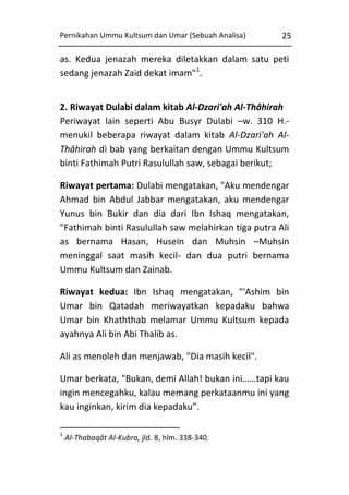 Pernikahan Ummu Kultsum dan Umar (Sebuah Analisa)

25

as. Kedua jenazah mereka diletakkan dalam satu peti
sedang jenazah Zaid dekat imam"1.
2. Riwayat Dulabi dalam kitab Al-Dzari'ah Al-Thâhirah
Periwayat lain seperti Abu Busyr Dulabi –w. 310 H.menukil beberapa riwayat dalam kitab Al-Dzari'ah AlThâhirah di bab yang berkaitan dengan Ummu Kultsum
binti Fathimah Putri Rasulullah saw, sebagai berikut;
Riwayat pertama: Dulabi mengatakan, "Aku mendengar
Ahmad bin Abdul Jabbar mengatakan, aku mendengar
Yunus bin Bukir dan dia dari Ibn Ishaq mengatakan,
"Fathimah binti Rasulullah saw melahirkan tiga putra Ali
as bernama Hasan, Husein dan Muhsin –Muhsin
meninggal saat masih kecil- dan dua putri bernama
Ummu Kultsum dan Zainab.
Riwayat kedua: Ibn Ishaq mengatakan, "'Ashim bin
Umar bin Qatadah meriwayatkan kepadaku bahwa
Umar bin Khaththab melamar Ummu Kultsum kepada
ayahnya Ali bin Abi Thalib as.
Ali as menoleh dan menjawab, "Dia masih kecil".
Umar berkata, "Bukan, demi Allah! bukan ini……tapi kau
ingin mencegahku, kalau memang perkataanmu ini yang
kau inginkan, kirim dia kepadaku”.
1

Al-Thabaqât Al-Kubra, jld. 8, hlm. 338-340.

 