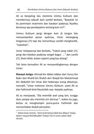 26

Pernikahan Ummu Kultsum dan Umar (Sebuah Analisa)

Ali as berpaling lalu meminta Ummu Kultsum dan
memberinya sebuah kain sambil berkata, "Bawalah ini
ke pemimpin mukminin dan katakan padanya,"Ayahku
bertanya apa pendapatmu tentang kain ini?".
Ummu Kultsum pergi dengan kain di tangan lalu
menyampaikan pesan ayahnya, Umar memegang
lengannya (!!) tapi dia menariknya sambil menghardik,
"Lepaskan".
Umar melepasnya dan berkata, "Tubuh yang indah (!!),
pergi dan katakan padanya sangat bagus …1 dan cantik
(!!). Demi Allah, bukan seperti yang kau bilang".
Tak lama kemudian Ali as menyandingkannya dengan
Umar.
Riwayat ketiga: Ahmad bin Abdul Jabbar dari Yunus bin
Bukir dari Khalid bin Shaleh dari Waqid bin Muhammad
bin Abdullah bin Umar dari beberapa orang dekatnya,
menukil, "Umar melamar Ummu Kultsum -putri Ali as
dan Fathimah binti Rasulullah saw- kepada ayahnya.
Ali as menjawab, "Dia memiliki wali yang lain, tunggu
dulu sampai aku meminta izin darinya ". waktu itu juga,
beliau as menghampiri putra-putra Fathimah dan
menceritakan duduk persoalan.
1

Dalam buku tertulis, "disini kalimatnya tidak bisa dibaca" tetapi
dalam riwayat Muhibbuddin Thabari hal ini sama sekali tidak
tertulis.

 