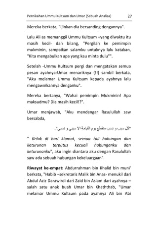 Pernikahan Ummu Kultsum dan Umar (Sebuah Analisa)

27

Mereka berkata, "Ijinkan dia bersanding dengannya".
Lalu Ali as memanggil Ummu Kultsum –yang diwaktu itu
masih kecil- dan bilang, "Pergilah ke pemimpin
mukminin, sampaikan salamku untuknya lalu katakan,
"Kita mengabulkan apa yang kau minta dulu"".
Setelah -Ummu Kultsum pergi dan mengatakan semua
pesan ayahnya-Umar menariknya (!!) sambil berkata,
"Aku melamar Ummu Kultsum kepada ayahnya lalu
mengawinkannya denganku".
Mereka bertanya, "Wahai pemimpin Mukminin! Apa
maksudmu? Dia masih kecil!?".
Umar menjawab, "Aku mendengar Rasulullah saw
bersabda,
."‫"كل سبب و نسب منقطع يوم القيامة اال سببي و نسبي‬
" Kelak di hari kiamat, semua tali hubungan dan
keturunan terputus kecuali hubunganku dan
keturunanku", aku ingin diantara aku dengan Rasulullah
saw ada sebuah hubungan kekeluargaan".
Riwayat ke-empat: Abdurrahman bin Khalid bin muni'
berkata, "Habib –sekretaris Malik bin Anas- menukil dari
Abdul Aziz Darawirdi dari Zaid bin Aslam dari ayahnya –
salah satu anak buah Umar bin Khaththab, "Umar
melamar Ummu Kultsum pada ayahnya Ali bin Abi

 