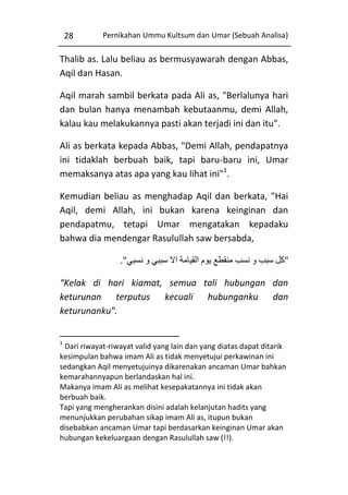 28

Pernikahan Ummu Kultsum dan Umar (Sebuah Analisa)

Thalib as. Lalu beliau as bermusyawarah dengan Abbas,
Aqil dan Hasan.
Aqil marah sambil berkata pada Ali as, "Berlalunya hari
dan bulan hanya menambah kebutaanmu, demi Allah,
kalau kau melakukannya pasti akan terjadi ini dan itu".
Ali as berkata kepada Abbas, "Demi Allah, pendapatnya
ini tidaklah berbuah baik, tapi baru-baru ini, Umar
memaksanya atas apa yang kau lihat ini"1.
Kemudian beliau as menghadap Aqil dan berkata, "Hai
Aqil, demi Allah, ini bukan karena keinginan dan
pendapatmu, tetapi Umar mengatakan kepadaku
bahwa dia mendengar Rasulullah saw bersabda,
."‫"كل سبب و نسب منقطع يوم القيامة اال سببي و نسبي‬
“Kelak di hari kiamat, semua tali hubungan dan
keturunan terputus kecuali hubunganku dan
keturunanku".
1

Dari riwayat-riwayat valid yang lain dan yang diatas dapat ditarik
kesimpulan bahwa imam Ali as tidak menyetujui perkawinan ini
sedangkan Aqil menyetujuinya dikarenakan ancaman Umar bahkan
kemarahannyapun berlandaskan hal ini.
Makanya imam Ali as melihat kesepakatannya ini tidak akan
berbuah baik.
Tapi yang mengherankan disini adalah kelanjutan hadits yang
menunjukkan perubahan sikap imam Ali as, itupun bukan
disebabkan ancaman Umar tapi berdasarkan keinginan Umar akan
hubungan kekeluargaan dengan Rasulullah saw (!!).

 