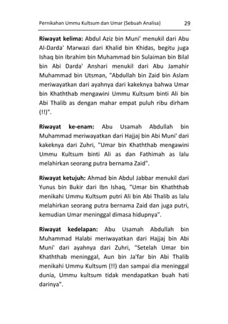 Pernikahan Ummu Kultsum dan Umar (Sebuah Analisa)

29

Riwayat kelima: Abdul Aziz bin Muni' menukil dari Abu
Al-Darda' Marwazi dari Khalid bin Khidas, begitu juga
Ishaq bin Ibrahim bin Muhammad bin Sulaiman bin Bilal
bin Abi Darda' Anshari menukil dari Abu Jamahir
Muhammad bin Utsman, "Abdullah bin Zaid bin Aslam
meriwayatkan dari ayahnya dari kakeknya bahwa Umar
bin Khaththab mengawini Ummu Kultsum binti Ali bin
Abi Thalib as dengan mahar empat puluh ribu dirham
(!!)".
Riwayat ke-enam: Abu Usamah Abdullah bin
Muhammad meriwayatkan dari Hajjaj bin Abi Muni' dari
kakeknya dari Zuhri, "Umar bin Khaththab mengawini
Ummu Kultsum binti Ali as dan Fathimah as lalu
melahirkan seorang putra bernama Zaid".
Riwayat ketujuh: Ahmad bin Abdul Jabbar menukil dari
Yunus bin Bukir dari Ibn Ishaq, "Umar bin Khaththab
menikahi Ummu Kultsum putri Ali bin Abi Thalib as lalu
melahirkan seorang putra bernama Zaid dan juga putri,
kemudian Umar meninggal dimasa hidupnya".
Riwayat kedelapan: Abu Usamah Abdullah bin
Muhammad Halabi meriwayatkan dari Hajjaj bin Abi
Muni' dari ayahnya dari Zuhri, "Setelah Umar bin
Khaththab meninggal, Aun bin Ja'far bin Abi Thalib
menikahi Ummu Kultsum (!!) dan sampai dia meninggal
dunia, Ummu kultsum tidak mendapatkan buah hati
darinya".

 