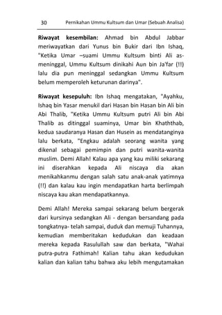 30

Pernikahan Ummu Kultsum dan Umar (Sebuah Analisa)

Riwayat kesembilan: Ahmad bin Abdul Jabbar
meriwayatkan dari Yunus bin Bukir dari Ibn Ishaq,
"Ketika Umar –suami Ummu Kultsum binti Ali asmeninggal, Ummu Kultsum dinikahi Aun bin Ja'far (!!)
lalu dia pun meninggal sedangkan Ummu Kultsum
belum memperoleh keturunan darinya".
Riwayat kesepuluh: Ibn Ishaq mengatakan, "Ayahku,
Ishaq bin Yasar menukil dari Hasan bin Hasan bin Ali bin
Abi Thalib, "Ketika Ummu Kultsum putri Ali bin Abi
Thalib as ditinggal suaminya, Umar bin Khaththab,
kedua saudaranya Hasan dan Husein as mendatanginya
lalu berkata, "Engkau adalah seorang wanita yang
dikenal sebagai pemimpin dan putri wanita-wanita
muslim. Demi Allah! Kalau apa yang kau miliki sekarang
ini diserahkan kepada Ali niscaya dia akan
menikahkanmu dengan salah satu anak-anak yatimnya
(!!) dan kalau kau ingin mendapatkan harta berlimpah
niscaya kau akan mendapatkannya.
Demi Allah! Mereka sampai sekarang belum bergerak
dari kursinya sedangkan Ali - dengan bersandang pada
tongkatnya- telah sampai, duduk dan memuji Tuhannya,
kemudian memberitakan kedudukan dan keadaan
mereka kepada Rasulullah saw dan berkata, "Wahai
putra-putra Fathimah! Kalian tahu akan kedudukan
kalian dan kalian tahu bahwa aku lebih mengutamakan

 