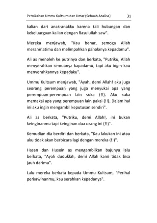 Pernikahan Ummu Kultsum dan Umar (Sebuah Analisa)

31

kalian dari anak-anakku karena tali hubungan dan
kekeluargaan kalian dengan Rasulullah saw".
Mereka menjawab, "Kau benar, semoga Allah
merahmatimu dan melimpahkan pahalanya kepadamu".
Ali as menoleh ke putrinya dan berkata, "Putriku, Allah
menyerahkan semuanya kapadamu, tapi aku ingin kau
menyerahkannya kepadaku".
Ummu Kultsum menjawab, "Ayah, demi Allah! aku juga
seorang perempuan yang juga menyukai apa yang
perempuan-perempuan lain suka (!!). Aku suka
memakai apa yang perempuan lain pakai (!!). Dalam hal
ini aku ingin mengambil keputusan sendiri".
Ali as berkata, "Putriku, demi Allah!, ini bukan
keinginanmu tapi keinginan dua orang ini (!!)".
Kemudian dia berdiri dan berkata, "Kau lakukan ini atau
aku tidak akan berbicara lagi dengan mereka (!!)".
Hasan dan Husein as mengambilkan bajunya lalu
berkata, "Ayah duduklah, demi Allah kami tidak bisa
jauh darimu".
Lalu mereka berkata kepada Ummu Kultsum, "Perihal
perkawinanmu, kau serahkan kepadanya".

 