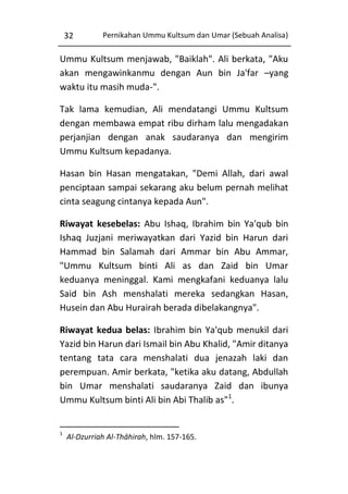 32

Pernikahan Ummu Kultsum dan Umar (Sebuah Analisa)

Ummu Kultsum menjawab, "Baiklah". Ali berkata, "Aku
akan mengawinkanmu dengan Aun bin Ja'far –yang
waktu itu masih muda-".
Tak lama kemudian, Ali mendatangi Ummu Kultsum
dengan membawa empat ribu dirham lalu mengadakan
perjanjian dengan anak saudaranya dan mengirim
Ummu Kultsum kepadanya.
Hasan bin Hasan mengatakan, "Demi Allah, dari awal
penciptaan sampai sekarang aku belum pernah melihat
cinta seagung cintanya kepada Aun".
Riwayat kesebelas: Abu Ishaq, Ibrahim bin Ya'qub bin
Ishaq Juzjani meriwayatkan dari Yazid bin Harun dari
Hammad bin Salamah dari Ammar bin Abu Ammar,
"Ummu Kultsum binti Ali as dan Zaid bin Umar
keduanya meninggal. Kami mengkafani keduanya lalu
Said bin Ash menshalati mereka sedangkan Hasan,
Husein dan Abu Hurairah berada dibelakangnya".
Riwayat kedua belas: Ibrahim bin Ya'qub menukil dari
Yazid bin Harun dari Ismail bin Abu Khalid, "Amir ditanya
tentang tata cara menshalati dua jenazah laki dan
perempuan. Amir berkata, "ketika aku datang, Abdullah
bin Umar menshalati saudaranya Zaid dan ibunya
Ummu Kultsum binti Ali bin Abi Thalib as"1.

1

Al-Dzurriah Al-Thâhirah, hlm. 157-165.

 