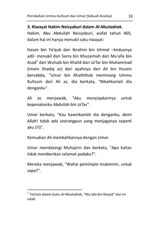 Pernikahan Ummu Kultsum dan Umar (Sebuah Analisa)

33

3. Riwayat Hakim Neisyaburi dalam Al-Mustadrak.
Hakim, Abu Abdullah Neisyaburi, wafat tahun 405,
dalam hal ini hanya menukil satu riwayat:
Hasan bin Ya'qub dan Ibrahim bin Ishmat –keduanya
adil- menukil dari Sarra bin Khuzaimah dari Mu'alla bin
Asad1 dari Wuhaib bin Khalid dari Ja'far bin Muhammad
(imam Shadiq as) dari ayahnya dari Ali bin Husein
bersabda, "Umar bin Khaththab meminang Ummu
Kultsum dari Ali as, dia berkata, "Nikahkanlah dia
denganku".
Ali as menjawab, "Aku menyiapkannya
keponakanku Abdullah bin Ja'far".

untuk

Umar berkata, "Kau kawinkanlah dia denganku, demi
Allah! tidak ada seorangpun yang menjaganya seperti
aku (!!)".
Kemudian Ali menikahkannya dengan Umar.
Umar mendatangi Muhajirin dan berkata, "Apa kalian
tidak memberikan selamat padaku?".
Mereka menjawab, "Wahai pemimpin mukminin, untuk
sapa?".

1

Tertulis dalam buku Al-Mustadrak, "Mu'alla bin Rasyid" dan ini
salah.

 