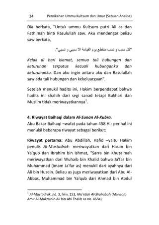34

Pernikahan Ummu Kultsum dan Umar (Sebuah Analisa)

Dia berkata, "Untuk ummu Kultsum putri Ali as dan
Fathimah binti Rasulullah saw. Aku mendengar beliau
saw berkata,
."‫"كل سبب و نسب منقطع يوم القيامة اال سببي و نسبي‬
Kelak di hari kiamat, semua tali hubungan dan
keturunan terputus kecuali hubunganku dan
keturunanku. Dan aku ingin antara aku dan Rasulullah
saw ada tali hubungan dan kekeluargaan".
Setelah menukil hadits ini, Hakim berpendapat bahwa
hadits ini shahih dari segi sanad tetapi Bukhari dan
Muslim tidak meriwayatkannya1.
4. Riwayat Baihaqi dalam Al-Sunan Al-Kubra.
Abu Bakar Baihaqi –wafat pada tahun 458 H.- perihal ini
menukil beberapa riwayat sebagai berikut:
Riwayat pertama: Abu Abdillah, Hafid –yaitu Hakim
penulis Al-Mustadrak- meriwayatkan dari Hasan bin
Ya'qub dan Ibrahim bin Ishmat, "Sarra bin Khuzaimah
meriwayatkan dari Wuhaib bin Khalid bahwa Ja'far bin
Muhammad (imam Ja'far as) menukil dari ayahnya dari
Ali bin Husein. Beliau as juga meriwayatkan dari Abu AlAbbas, Muhammad bin Ya'qub dari Ahmad bin Abdul
1

Al-Mustadrak, jld. 3, hlm. 153, Ma'rifah Al-Shahabah (Manaqib
Amir Al-Mukminin Ali bin Abi Thalib as no. 4684).

 