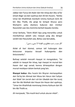 Pernikahan Ummu Kultsum dan Umar (Sebuah Analisa)

35

Jabbar dari Yunus bin Bukir dari Ibn Ishaq dari Abu Ja'far
(imam Bagir as) dari ayahnya dari Ali bin Husein, "Ketika
Umar bin Khaththab menikahi Ummu Kultsum binti Ali
bin Abu Thalib, dia pergi ke tempat khusus para
Muhajirin yaitu diantara kuburan dan mimbar
Rasulullah saw lalu meminta berkah kepada mereka.
Umar berkata, "Demi Allah! Apa yang menarikku untuk
menikahinya adalah satu riwayat yang aku dengar
sendiri dari Rasulullah saw, Beliau saw bersabda,
."‫"كل سبب و نسب منقطع يوم القيامة اال سببي و نسبي‬
Kelak di hari kiamat, semua tali hubungan dan
keturunan terputus kecuali hubunganku dan
keturunanku".
Baihaqi setelah menukil riwayat ini mengatakan, "Ini
adalah isi riwayat Ibn Ishaq, tapi riwayat ini mursal dan
hasan dari segi sanad; karena diriwayatkan dengan
mursal meskipun dalam bentuk yang lain.
Riwayat kedua: Abu husein bin Bisyran meriwayatkan
dari Da'laj bin Ahmad dari Musa bin Harun dari Sufyan
dari Waki' bin Jarrah dari ruh bin Ubadah dari Ibn Juraij
dari Ibn Abi Malikah dari Hasan bin Hasan dari ayahnya,
"Umar bin Khaththab meminang Ummu Kultsum dari Ali
bin Abi Thalib as.
Ali menjawab, "Dia masih kecil untuk ukuran nikah".

 