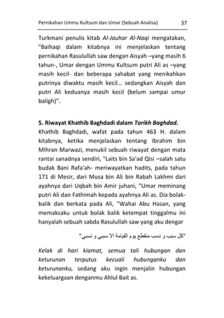 Pernikahan Ummu Kultsum dan Umar (Sebuah Analisa)

37

Turkmani penulis kitab Al-Jauhar Al-Naqi mengatakan,
"Baihaqi dalam kitabnya ini menjelaskan tentang
pernikahan Rasulullah saw dengan Aisyah –yang masih 6
tahun-, Umar dengan Ummu Kultsum putri Ali as –yang
masih kecil- dan beberapa sahabat yang menikahkan
putrinya diwaktu masih kecil… sedangkan Aisyah dan
putri Ali keduanya masih kecil (belum sampai umur
baligh)".
5. Riwayat Khathib Baghdadi dalam Tarikh Baghdad.
Khathib Baghdadi, wafat pada tahun 463 H. dalam
kitabnya, ketika menjelaskan tentang Ibrahim bin
Mihran Marwazi, menukil sebuah riwayat dengan mata
rantai sanadnya sendiri, "Laits bin Sa'ad Qisi –salah satu
budak Bani Rafa'ah- meriwayatkan hadits, pada tahun
171 di Mesir, dari Musa bin Ali bin Rabah Lakhmi dari
ayahnya dari Uqbah bin Amir juhani, "Umar meminang
putri Ali dan Fathimah kepada ayahnya Ali as. Dia bolakbalik dan berkata pada Ali, "Wahai Abu Hasan, yang
memaksaku untuk bolak balik ketempat tinggalmu ini
hanyalah sebuah sabda Rasulullah saw yang aku dengar
"‫"كل سبب و نسب منقطع يوم القيامة اال سببي و نسبي‬
Kelak di hari kiamat, semua tali hubungan dan
keturunan terputus kecuali hubunganku dan
keturunanku, sedang aku ingin menjalin hubungan
kekeluargaan denganmu Ahlul Bait as.

 
