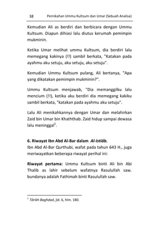 38

Pernikahan Ummu Kultsum dan Umar (Sebuah Analisa)

Kemudian Ali as berdiri dan berbicara dengan Ummu
Kultsum. Diapun dihiasi lalu diutus kerumah pemimpin
mukminin.
Ketika Umar melihat ummu Kultsum, dia berdiri lalu
memegang kakinya (!!) sambil berkata, "Katakan pada
ayahmu aku setuju, aku setuju, aku setuju".
Kemudian Ummu Kultsum pulang, Ali bertanya, "Apa
yang dikatakan pemimpin mukminin?".
Ummu Kultsum menjawab, "Dia memanggilku lalu
mencium (!!), ketika aku berdiri dia memegang kakiku
sambil berkata, "katakan pada ayahmu aku setuju".
Lalu Ali menikahkannya dengan Umar dan melahirkan
Zaid bin Umar bin Khaththab. Zaid hidup sampai dewasa
lalu meninggal1.
6. Riwayat Ibn Abd Al-Bar dalam Al-Istiâb.
Ibn Abd Al-Bar Qurthubi, wafat pada tahun 643 H., juga
meriwayatkan beberapa riwayat perihal ini:
Riwayat pertama: Ummu Kultsum binti Ali bin Abi
Thalib as lahir sebelum wafatnya Rasulullah saw.
bundanya adalah Fathimah binti Rasulullah saw.

1

Târikh Baghdad, jld. 6, hlm. 180.

 