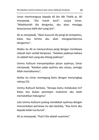 Pernikahan Ummu Kultsum dan Umar (Sebuah Analisa)

39

Umar meminangnya kepada Ali bin Abi Thalib as. Ali
menjawab, "Dia masih kecil". Lanjut Umar,
"Nikahkanlah dia denganku, aku akan menjaga
kesuciannya lebih dari yang lain".
Ali as menjawab, "Akan kusuruh dia pergi ke tempatmu,
kalau kau terima aku akan mengawinkannya
denganmu".
Waktu itu Ali as menyuruhnya pergi dengan membawa
sebuah kain sambil berpesan, "Katakan padanya bahwa
ini adalah kain yang aku bilang padanya".
Ummu Kultsum menyampaikan pesan ayahnya, Umar
menjawab, "Katakan pada ayahmu aku setuju, semoga
Allah merelakanmu".
Ketika itu Umar memegang betis dengan menyingkap
roknya (!!).
Ummu Kultsum berkata, "Kenapa kamu melakukan ini?
Kalau kau bukan pemimpin mukminin aku telah
mematahkan hidungmu".
Lalu Ummu Kultsum pulang mendekati ayahnya dengan
menceritakan peristiwa itu dan berkata, "Kau kirim aku
kepada lelaki tua buruk".
Ali as menjawab, "Putri! Dia adalah suamimu".

 